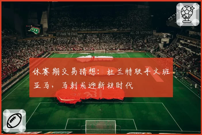 休赛期交易猜想:杜兰特联手文班亚马,马刺或迎新核时代