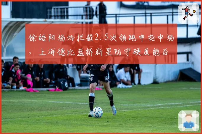 徐皓阳场均拦截2.5次领跑申花中场，上海德比蓝桥新星防守硬度能否锁定主力位置？