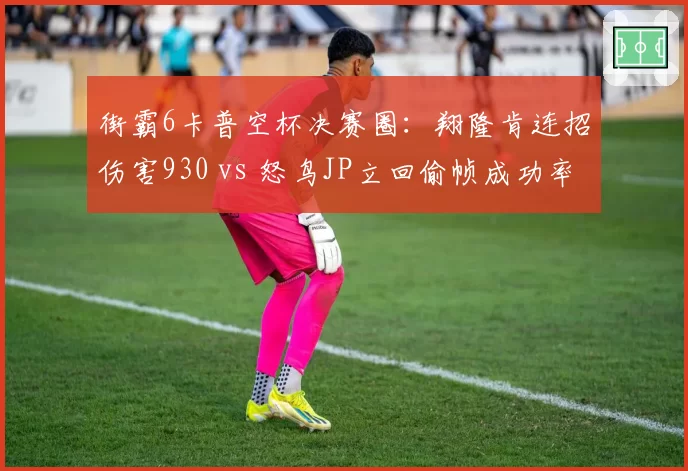 街霸6卡普空杯决赛圈：翔隆肯连招伤害930 vs 怒鸟JP立回偷帧成功率仅30%