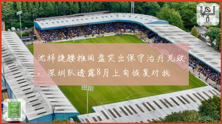 沈梓捷腰椎间盘突出保守治疗见效，深圳队透露8月上旬恢复对抗