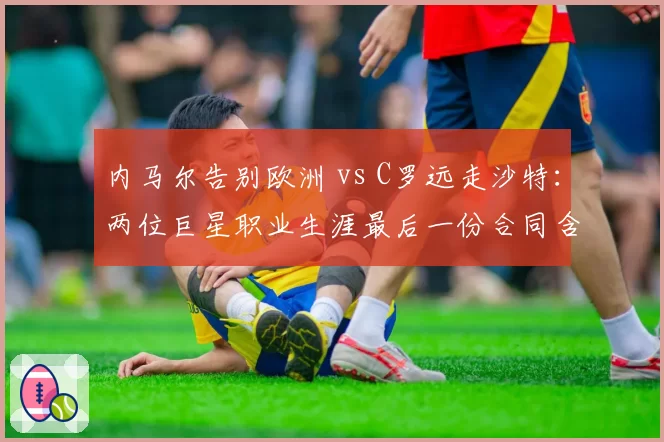 内马尔告别欧洲 vs C罗远走沙特:两位巨星职业生涯最后一份合同含金量对比