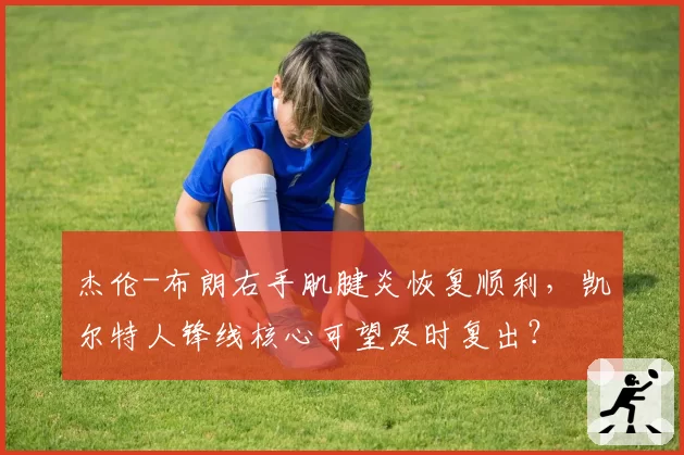 杰伦-布朗右手肌腱炎恢复顺利，凯尔特人锋线核心可望及时复出？