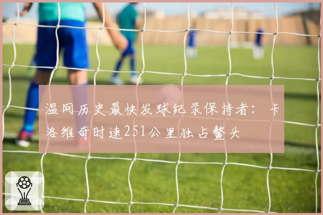 温网历史最快发球纪录保持者：卡洛维奇时速251公里独占鳌头