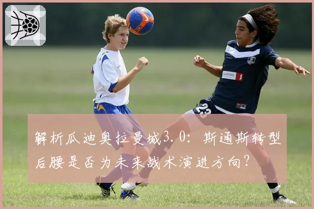 解析瓜迪奥拉曼城3.0：斯通斯转型后腰是否为未来战术演进方向？