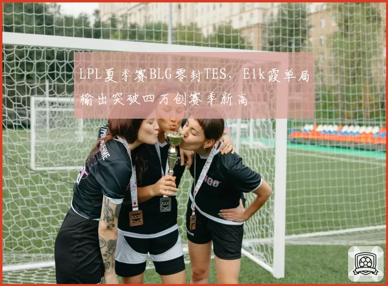 LPL夏季赛BLG零封TES，Elk霞单局输出突破四万创赛季新高