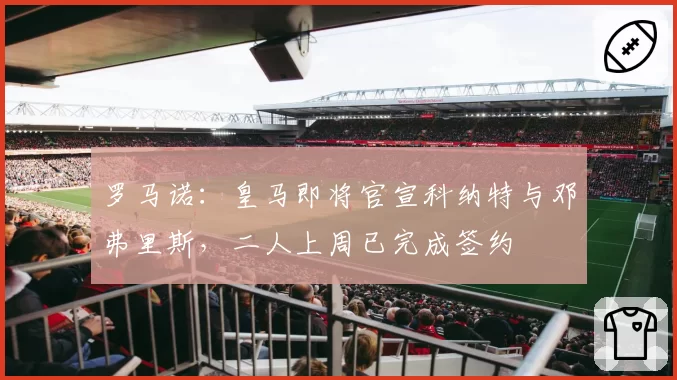 罗马诺:皇马即将官宣科纳特与邓弗里斯,二人上周已完成签约