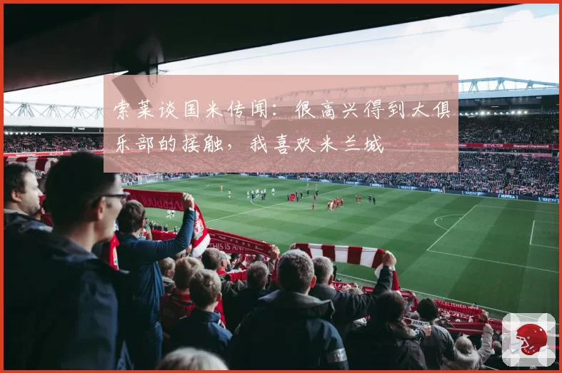 索莱谈国米传闻:很高兴得到大俱乐部的接触,我喜欢米兰城