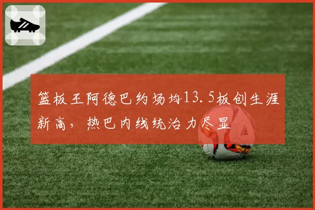 篮板王阿德巴约场均13.5板创生涯新高，热巴内线统治力尽显