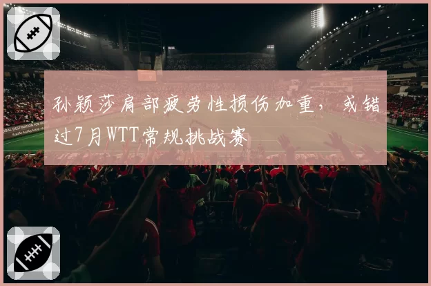 孙颖莎肩部疲劳性损伤加重,或错过7月WTT常规挑战赛